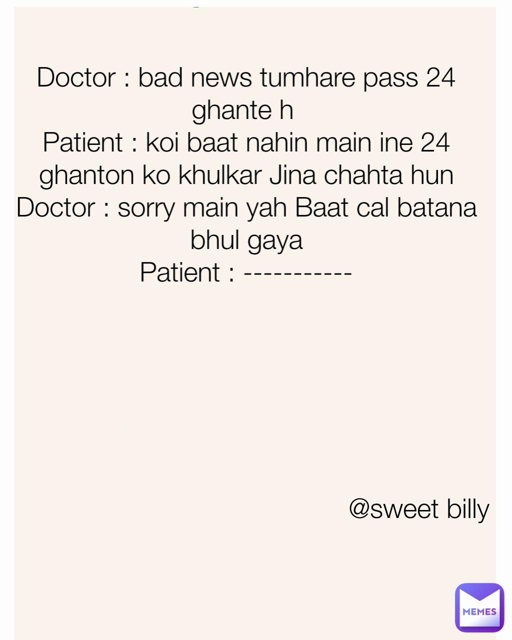 Doctor : bad news tumhare pass 24 ghante h 
Patient : koi baat nahin main ine 24 ghanton ko khulkar Jina chahta hun
Doctor : sorry main yah Baat cal batana bhul gaya
Patient : ----------- @sweet billy