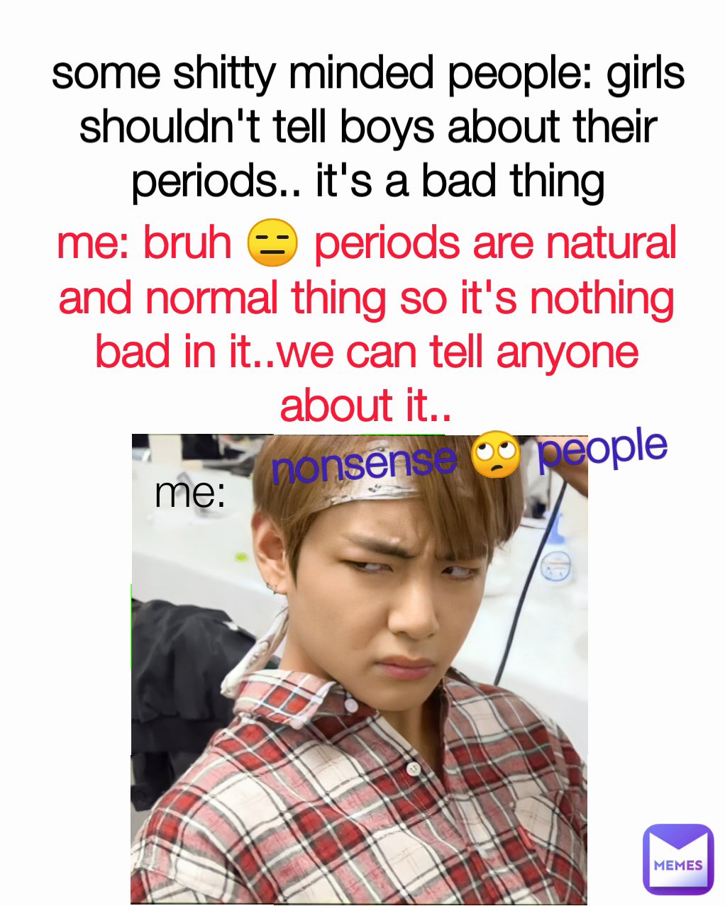 me: bruh 😑 periods are natural and normal thing so it's nothing bad in it..we can tell anyone about it.. some shitty minded people: girls shouldn't tell boys about their periods.. it's a bad thing me: nonsense 🙄 people