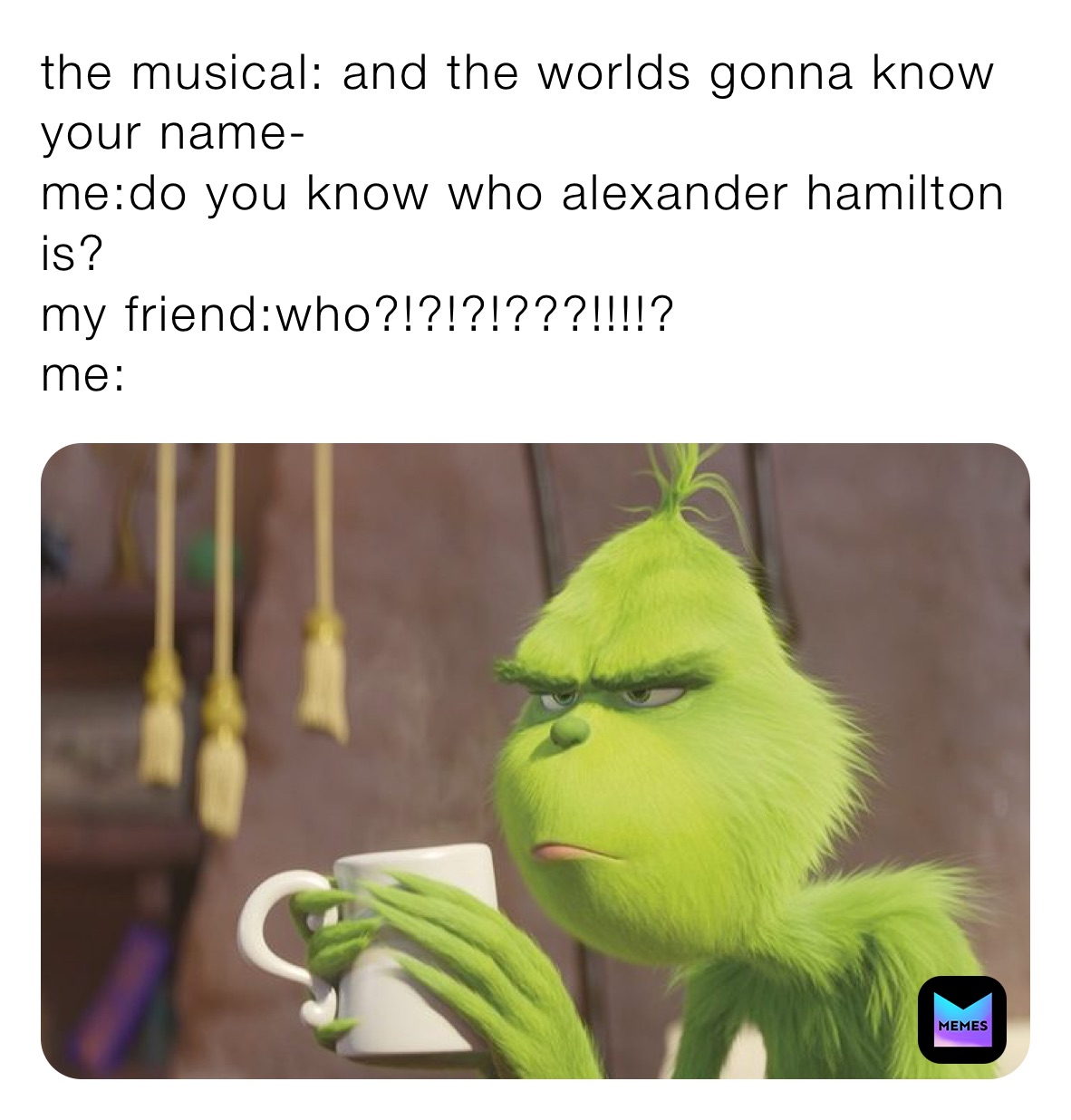 the musical: and the worlds gonna know your name-
me:do you know who alexander hamilton is?
my friend:who?!?!?!???!!!!?
me: