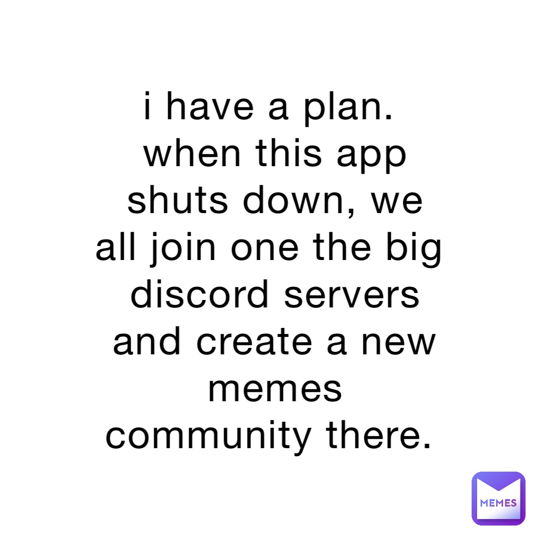 i have a plan.
when this app shuts down, we all join one the big discord servers and create a new memes community there.