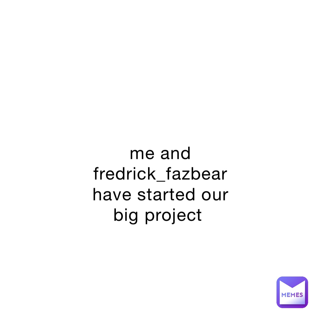 me and fredrick_fazbear have started our big project