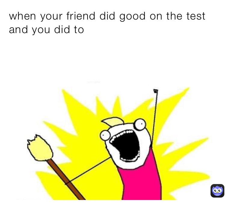 when your friend did good on the test and you did to