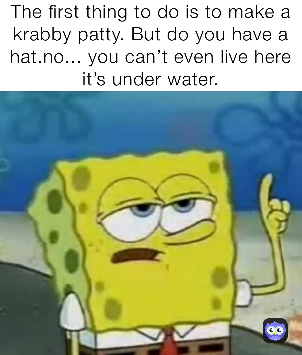 The first thing to do is to make a krabby patty. But do you have a hat.no... you can’t even live here it’s under water.