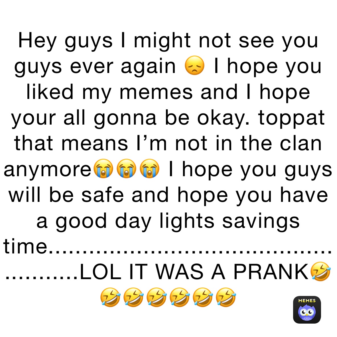 Hey guys I might not see you guys ever again 😞 I hope you liked my memes and I hope your all gonna be okay. toppat that means I’m not in the clan anymore😭😭😭 I hope you guys will be safe and hope you have a good day lights savings time.....................................................LOL IT WAS A PRANK🤣🤣🤣🤣🤣🤣🤣