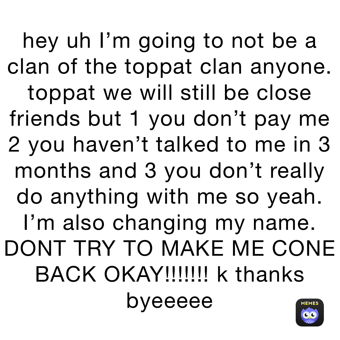 hey uh I’m going to not be a clan of the toppat clan anyone. toppat we will still be close friends but 1 you don’t pay me 2 you haven’t talked to me in 3 months and 3 you don’t really do anything with me so yeah. I’m also changing my name. DONT TRY TO MAKE ME CONE BACK OKAY!!!!!!! k thanks byeeeee