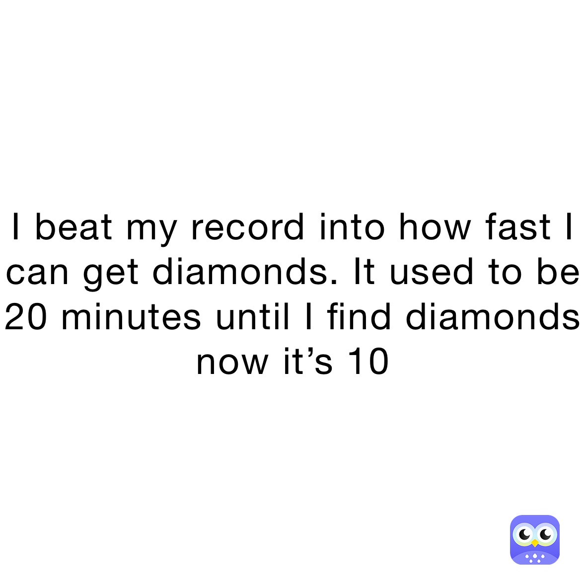 I beat my record into how fast I can get diamonds. It used to be 20 minutes until I find diamonds now it’s 10