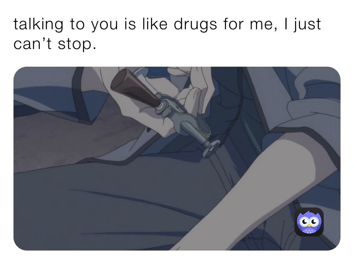 talking to you is like drugs for me, I just can’t stop.