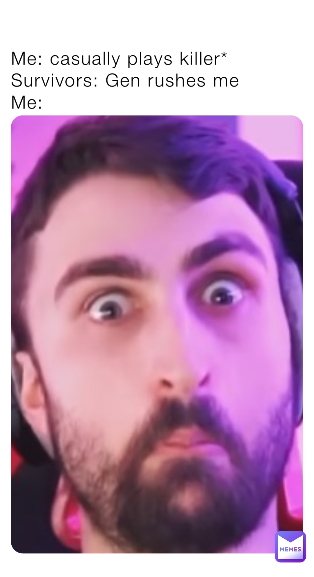 Me: casually plays killer*
Survivors: Gen rushes me
Me: