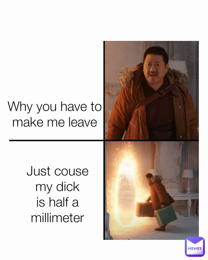 Just couse my dick is half a millimeter Why you have to make me leave