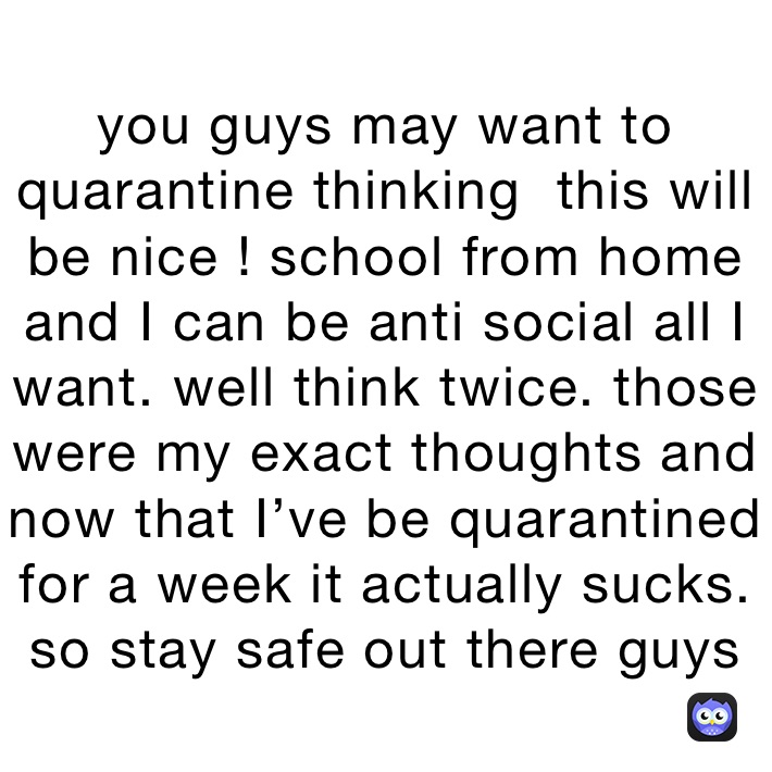 you guys may want to quarantine thinking  this will be nice ! school from home and I can be anti social all I want. well think twice. those were my exact thoughts and now that I’ve be quarantined for a week it actually sucks. so stay safe out there guys