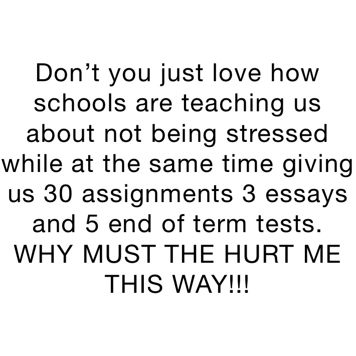 Don’t you just love how schools are teaching us about not being stressed while at the same time giving us 30 assignments 3 essays and 5 end of term tests. 
WHY MUST THE HURT ME THIS WAY!!!