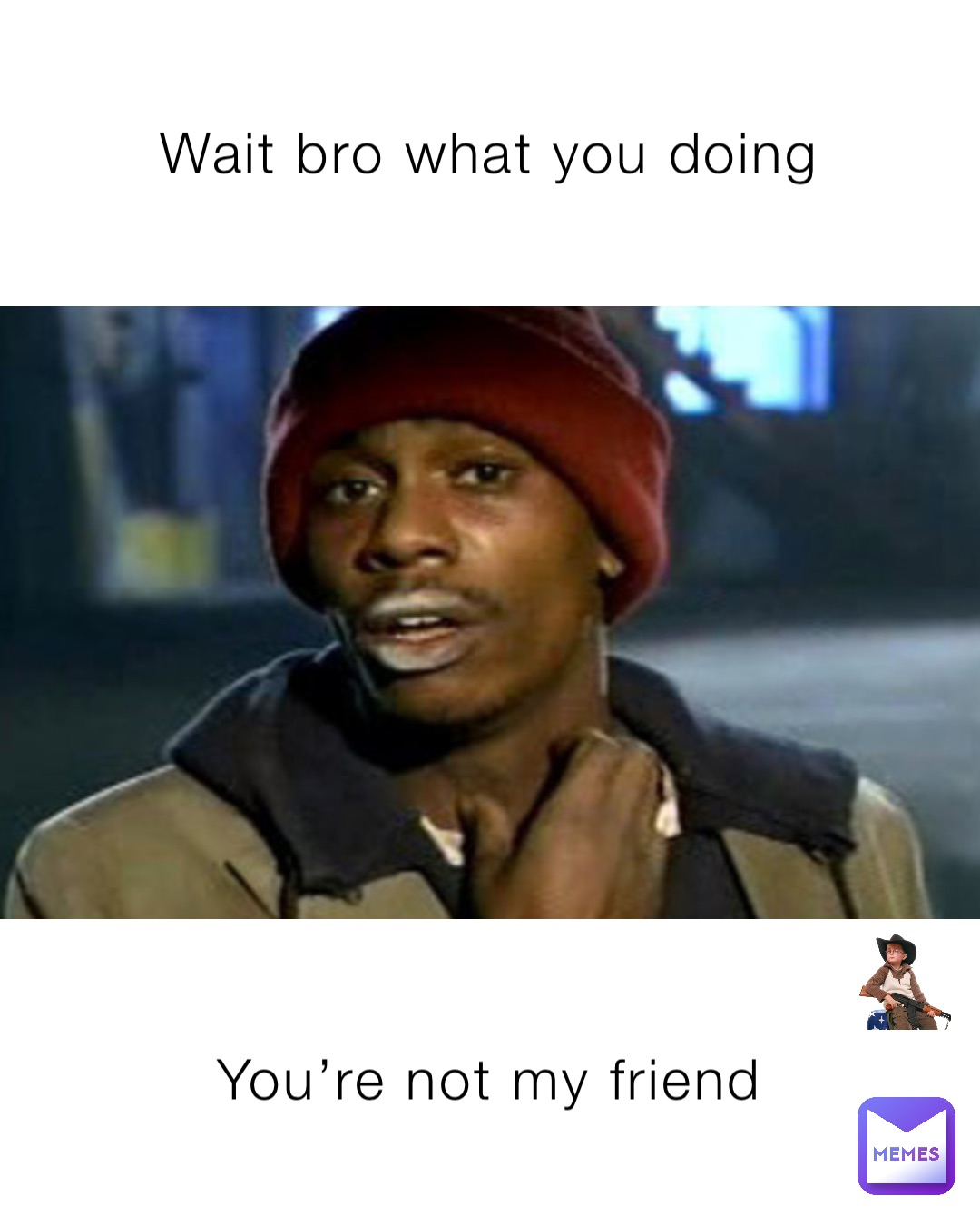 Wait bro what you doing You’re not my friend