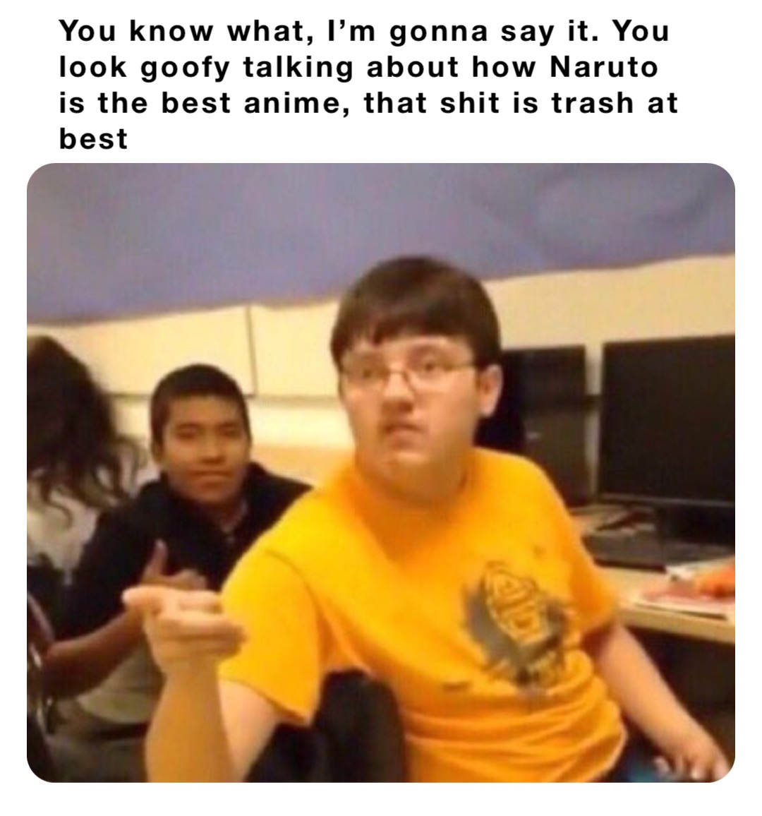 You know what, I’m gonna say it. You look goofy talking about how Naruto is the best anime, that shit is trash at best