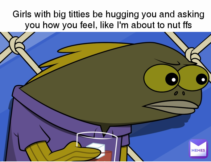 Girls with big titties be hugging you and asking you how you feel, like I'm about to nut ffs