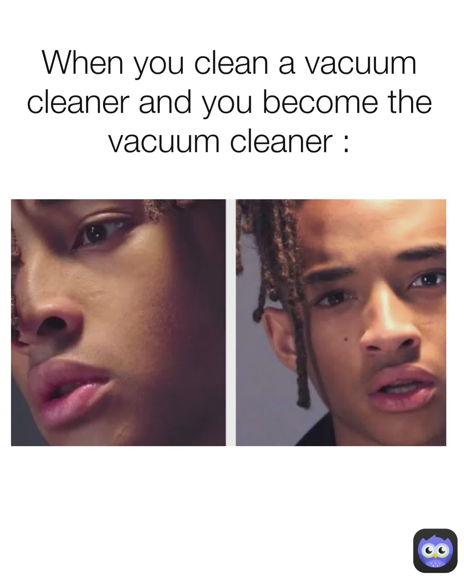 When you clean a vacuum cleaner and you become the vacuum cleaner :