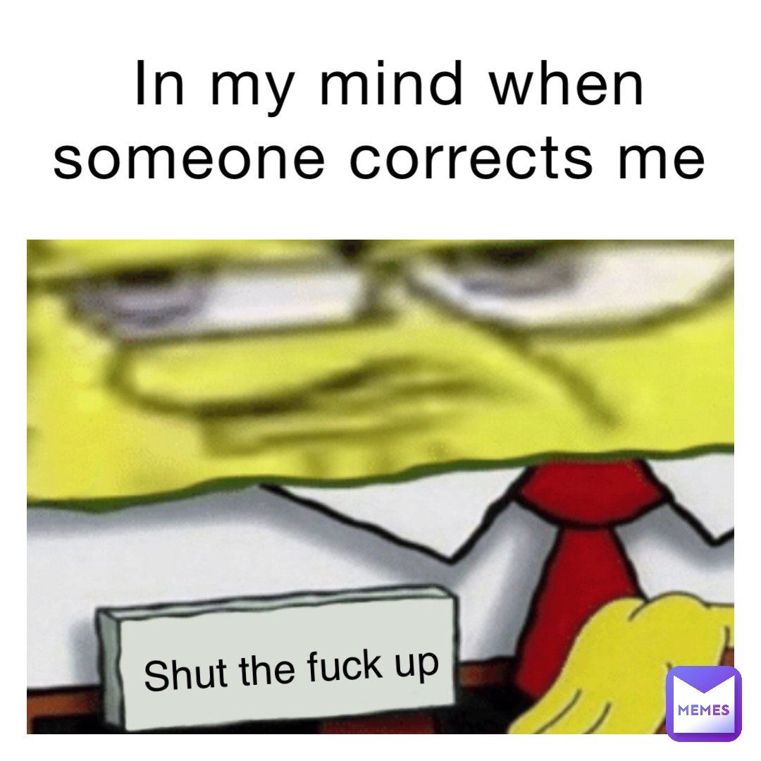 In my mind when someone corrects me Shut the fuck up