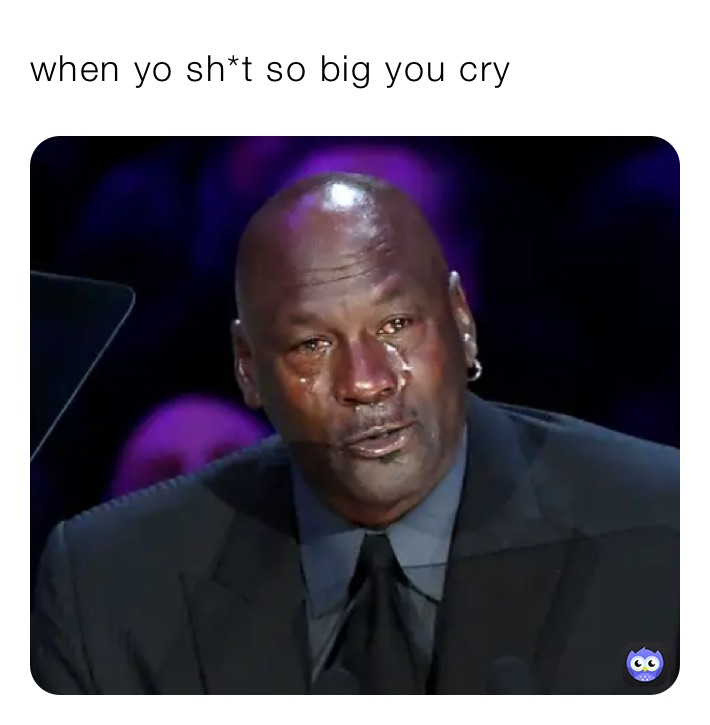 when yo sh*t so big you cry