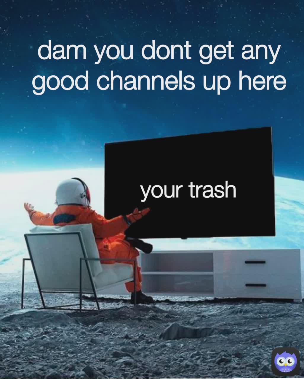 dam you dont get any good channels up here your trash