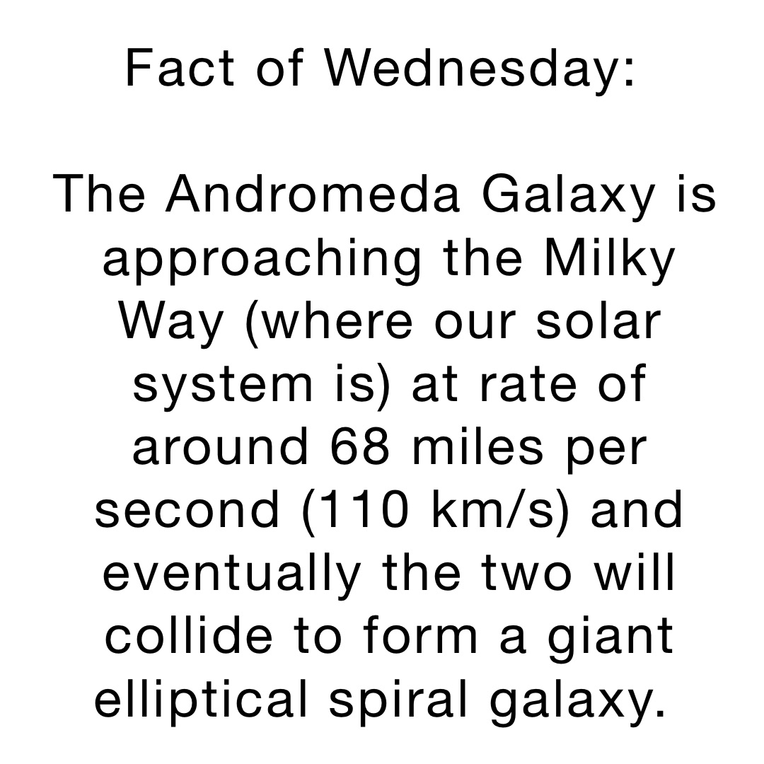 Fact of Wednesday:

The Andromeda Galaxy is approaching the Milky Way (where our solar system is) at rate of around 68 miles per second (110 km/s) and eventually the two will collide to form a giant elliptical spiral galaxy.