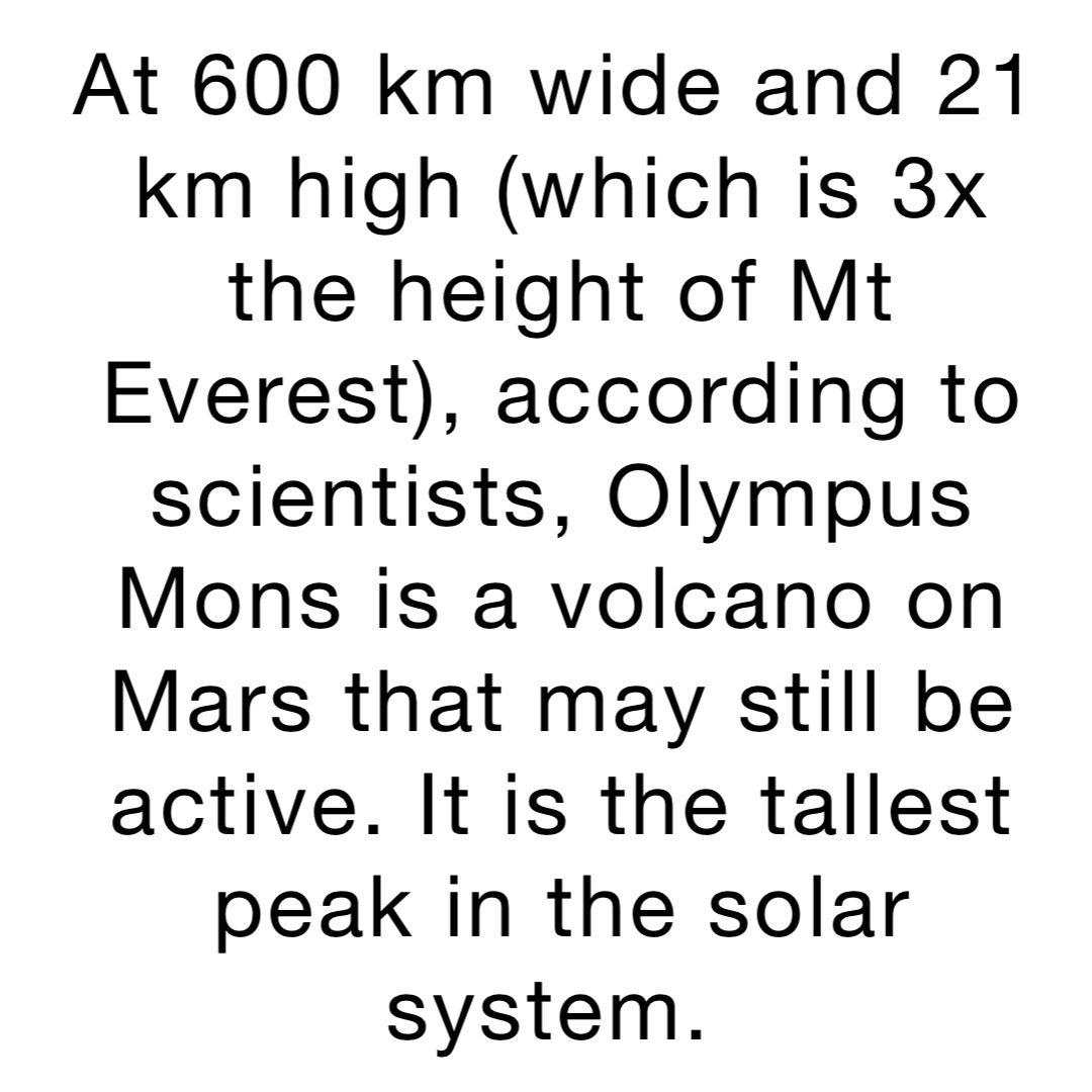 At 600 km wide and 21 km high (which is 3x the height of Mt Everest), according to scientists, Olympus Mons is a volcano on Mars that may still be active. It is the tallest peak in the solar system.