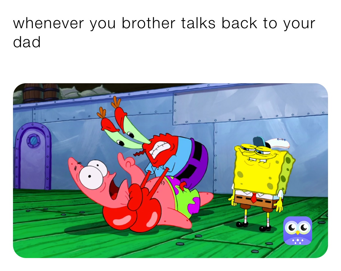 whenever you brother talks back to your dad
