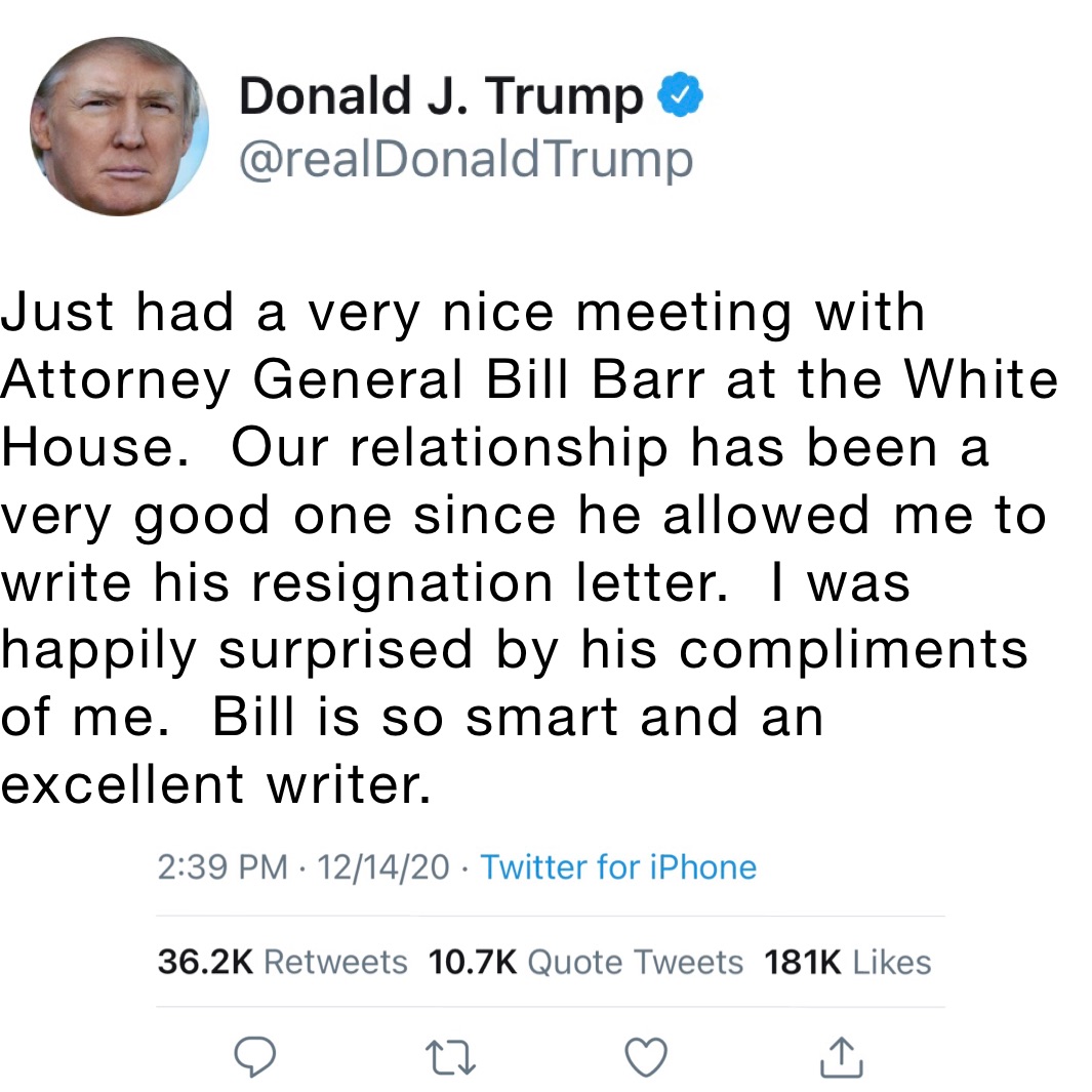 Just had a very nice meeting with Attorney General Bill Barr at the White House.  Our relationship has been a very good one since he allowed me to write his resignation letter.  I was happily surprised by his compliments of me.  Bill is so smart and an excellent writer.