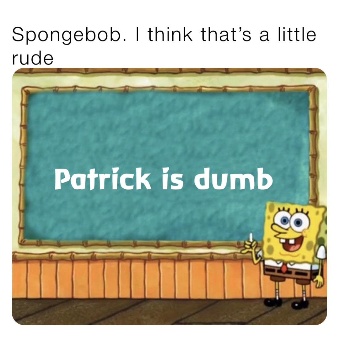 Spongebob. I think that’s a little rude Patrick is dumb