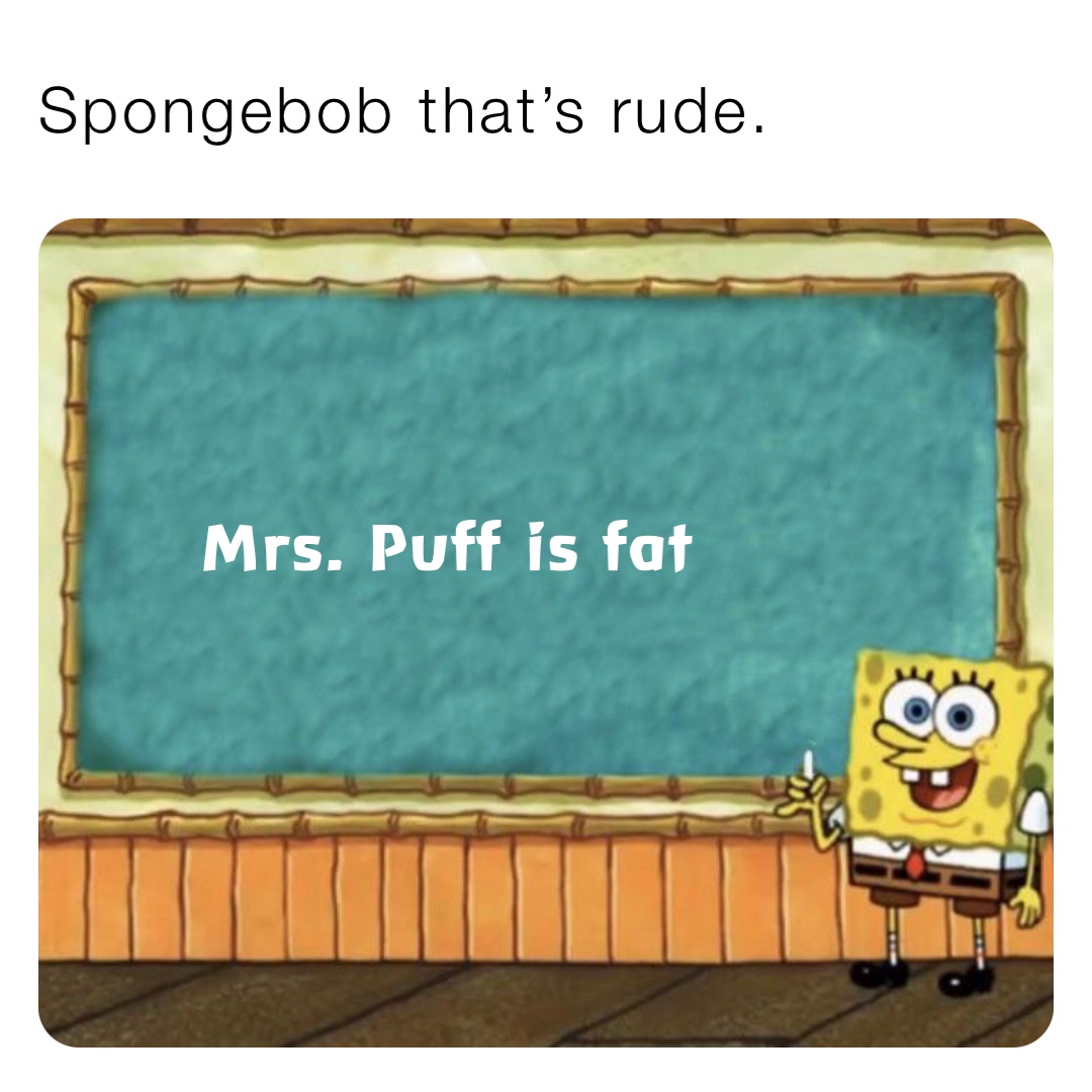 Spongebob that’s rude. Mrs. Puff is fat