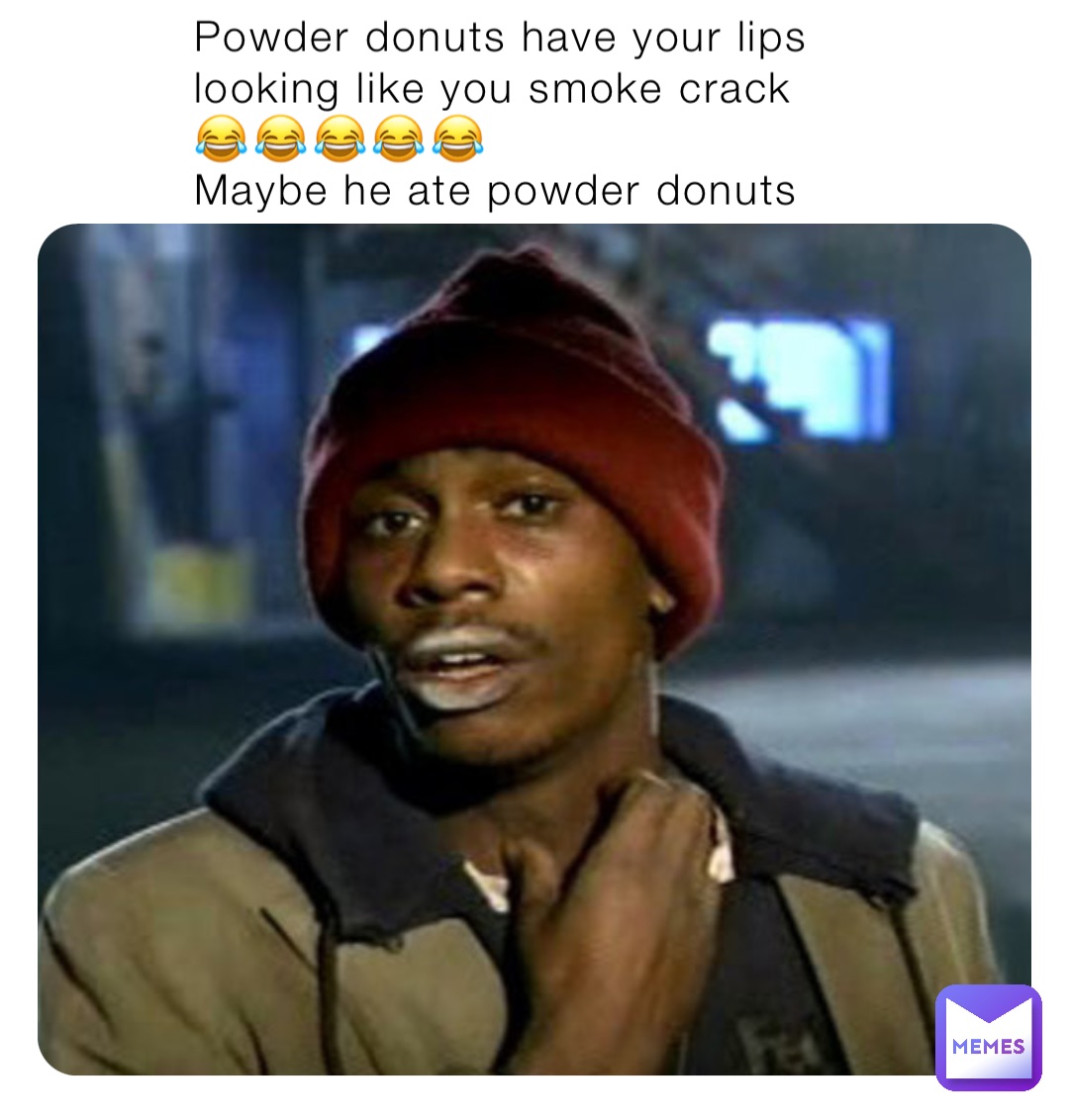 Powder donuts have your lips looking like you smoke crack 😂😂😂😂😂
Maybe he ate powder donuts