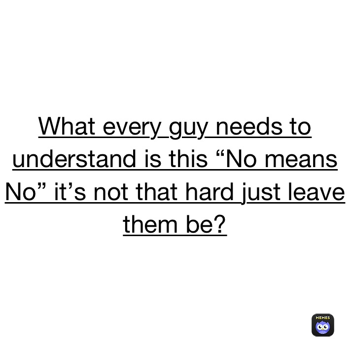 What every guy needs to understand is this “No means No” it’s not that hard just leave them be? 
