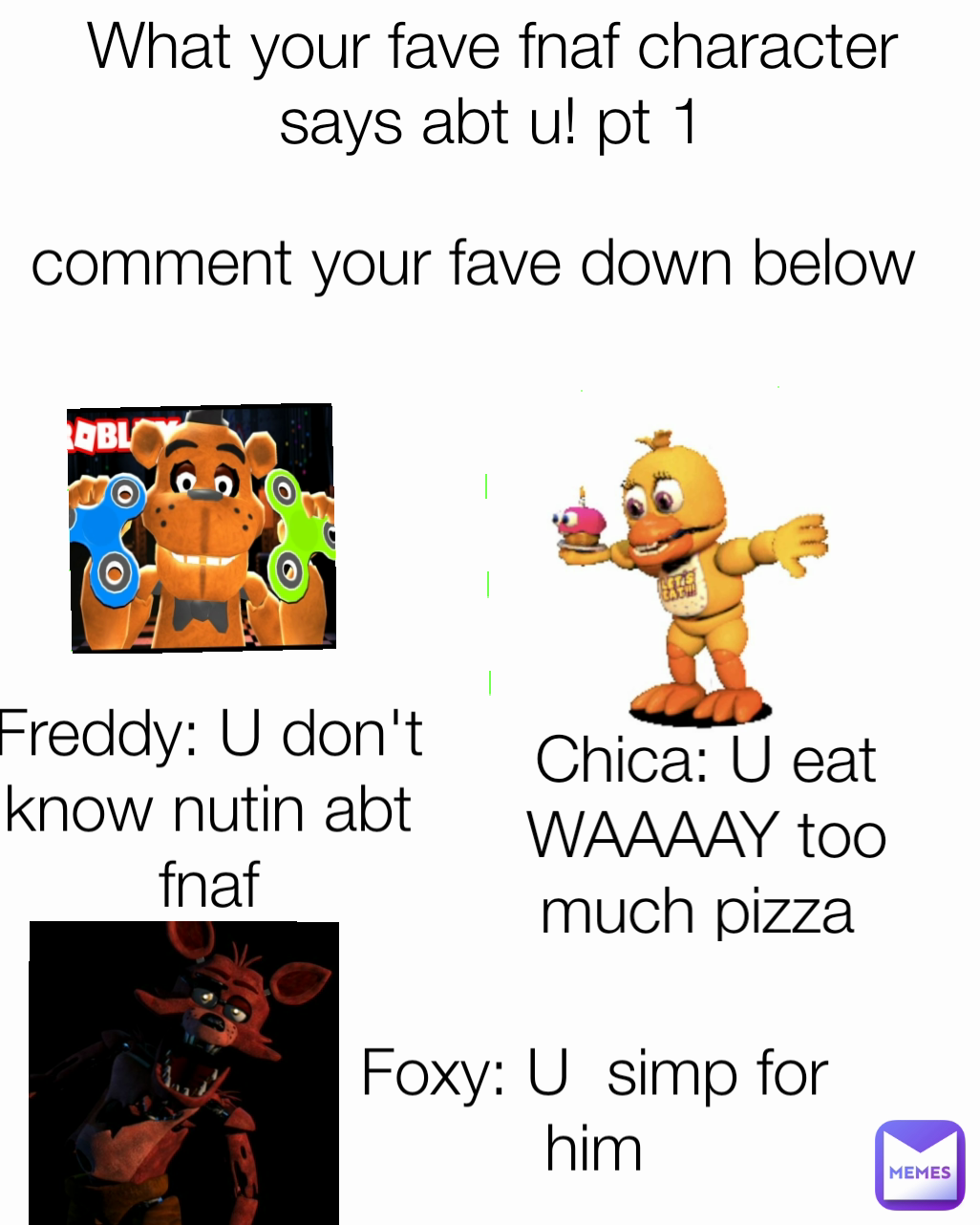 comment your fave down below Freddy: U don't know nutin abt fnaf Chica: U eat WAAAAY too much pizza  What your fave fnaf character says abt u! pt 1 Foxy: U  simp for him