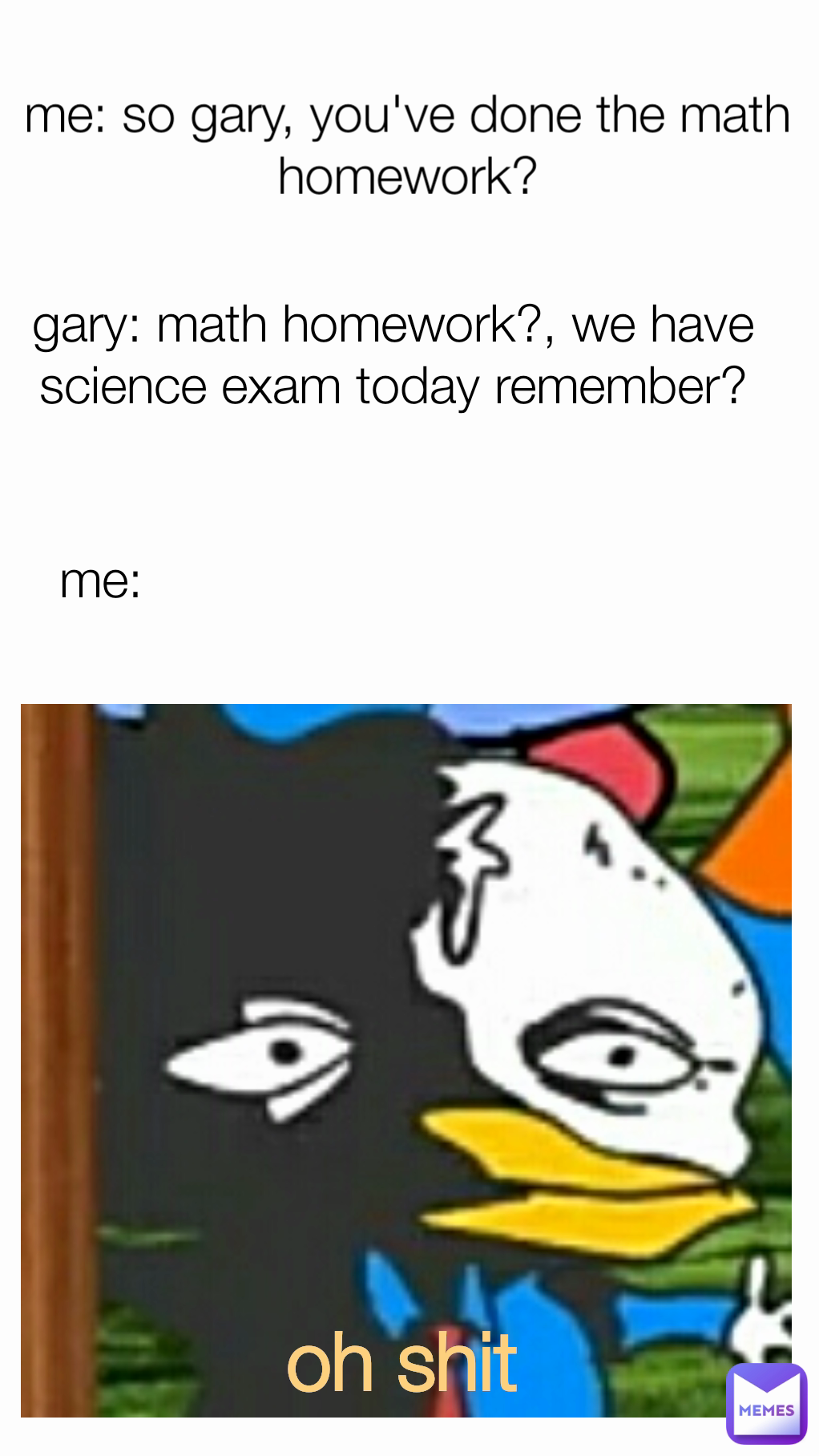 me: me: so gary, you've done the math homework? gary: math homework?, we have science exam today remember? oh shit