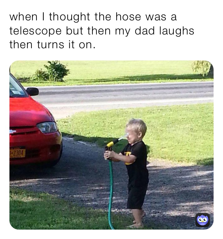 when I thought the hose was a telescope but then my dad laughs then turns it on.