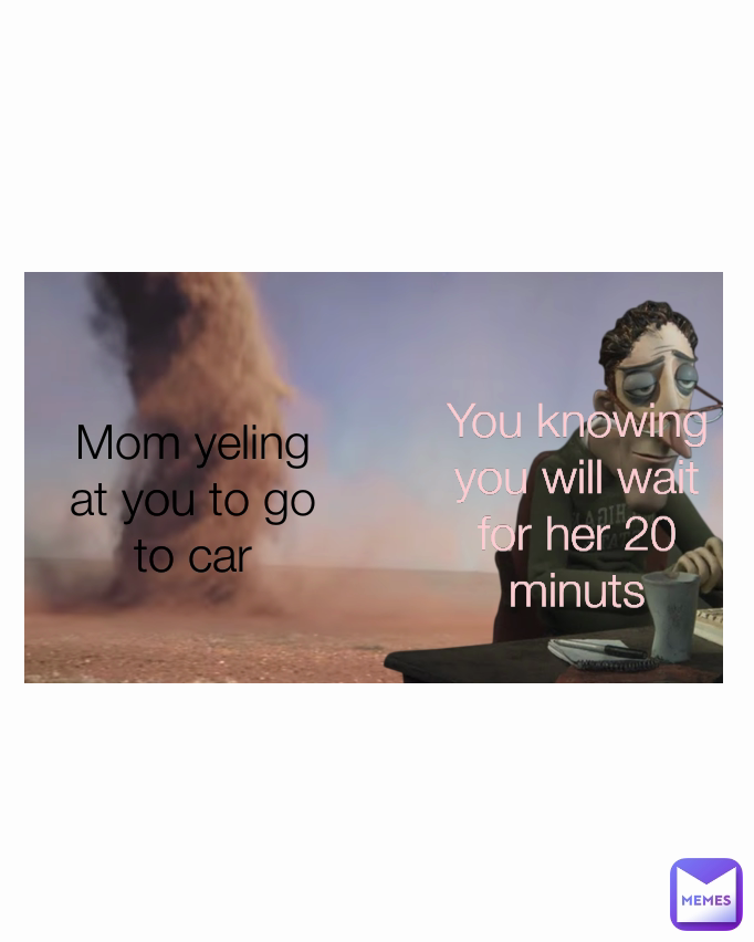 Mom yeling at you to go to car You knowing you will wait for her 20 minuts Type Text