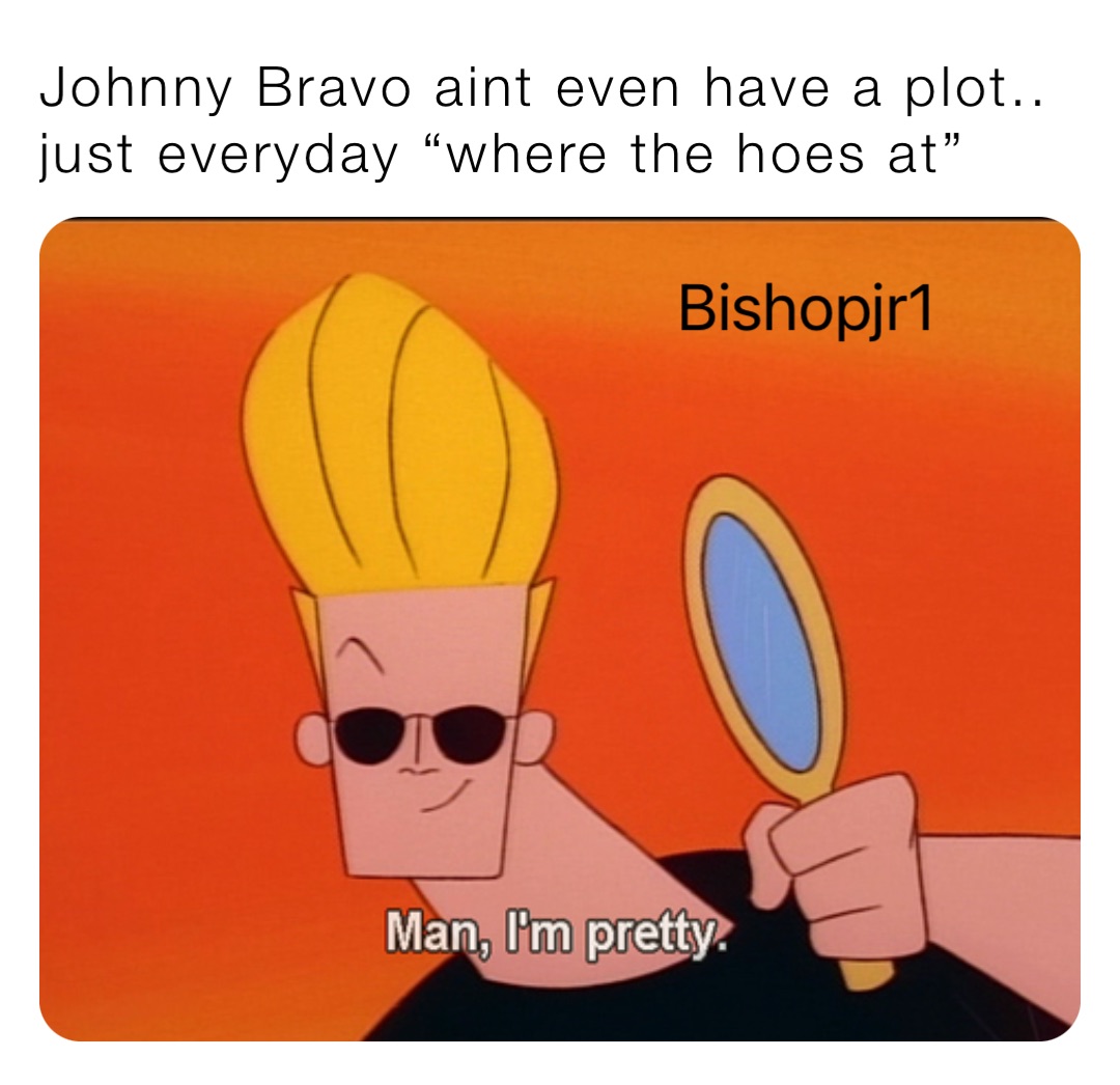 Johnny Bravo aint even have a plot.. just everyday “where the hoes at”