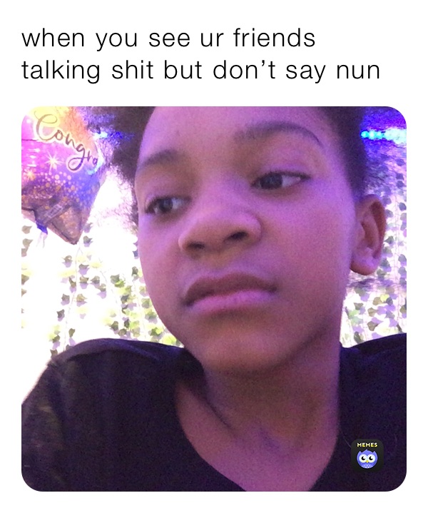 when you see ur friends talking shit but don’t say nun 