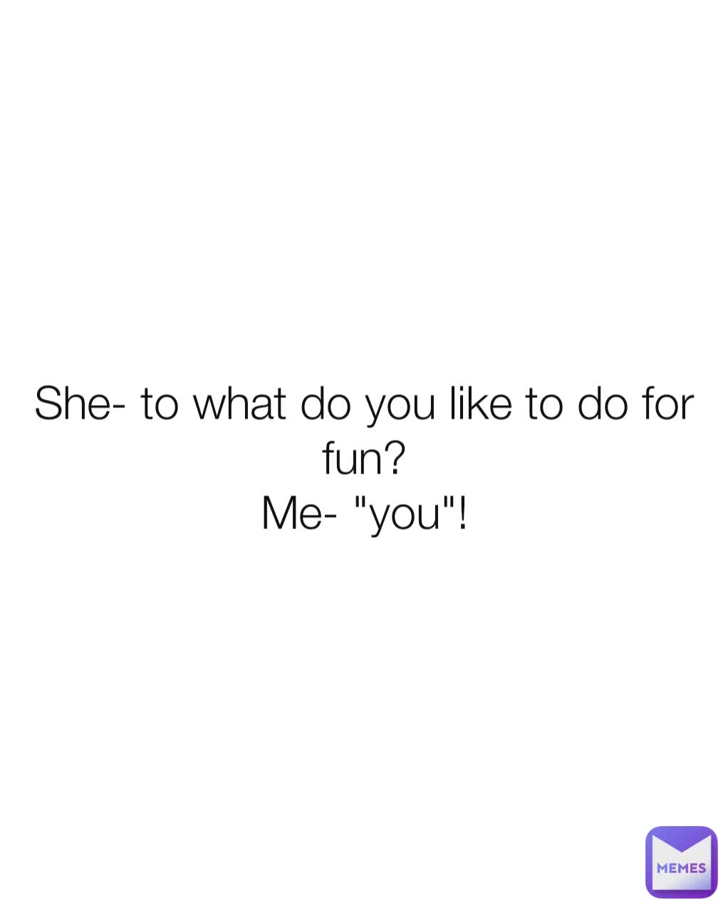 She- to what do you like to do for fun?
Me- "you"!