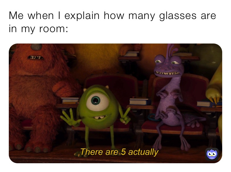 Me when I explain how many glasses are in my room: