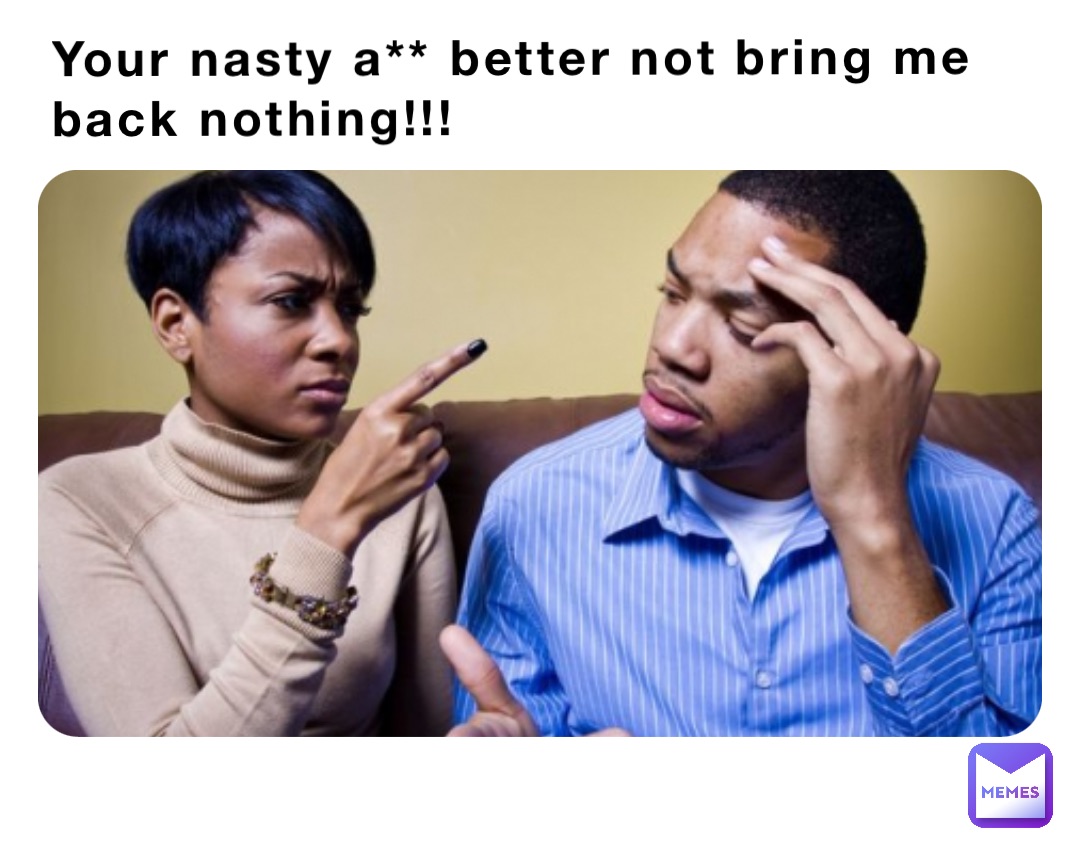 Your nasty a** better not bring me back nothing!!!