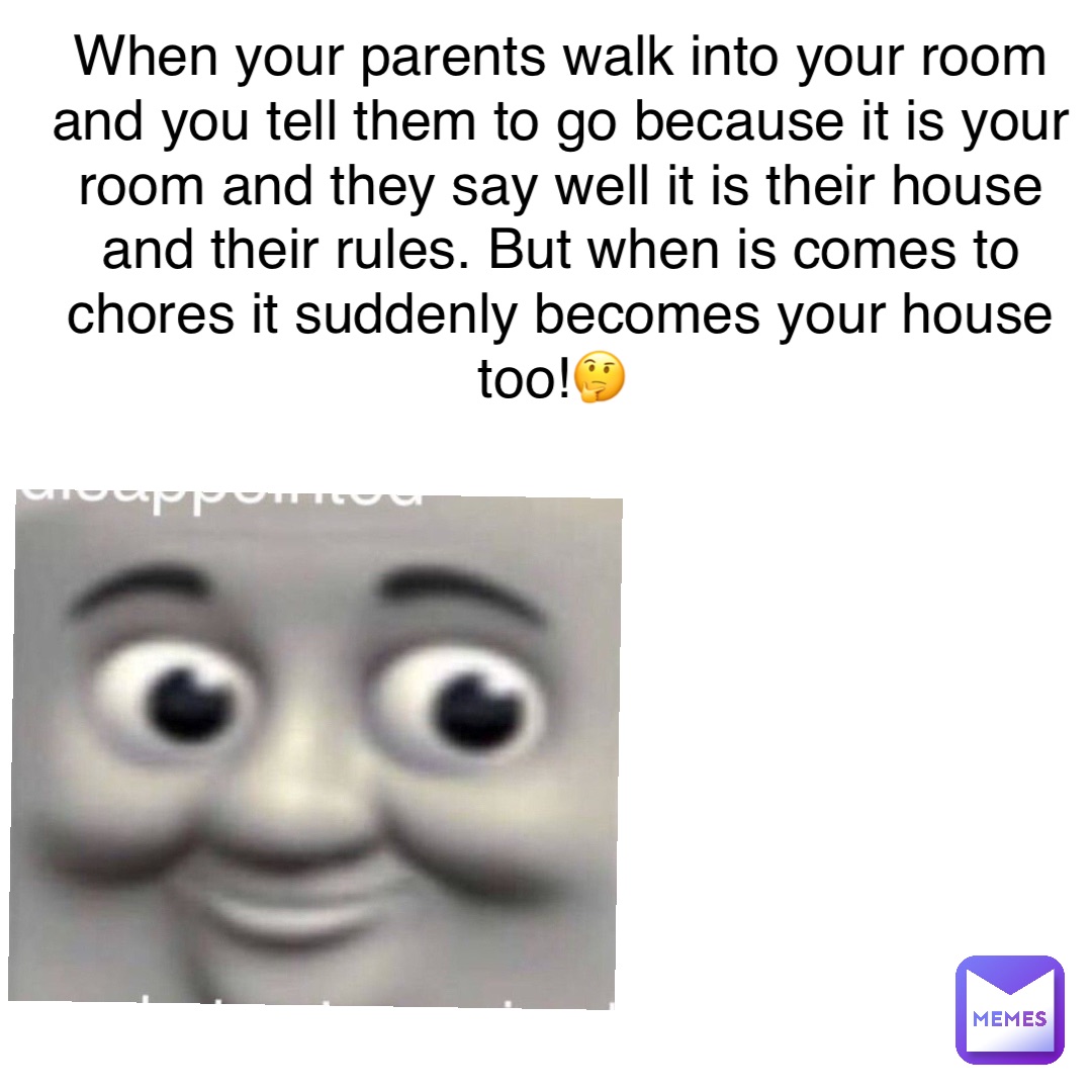 When your parents walk into your room and you tell them to go because it is your room and they say well it is their house and their rules. But when is comes to chores it suddenly becomes your house too!🤔