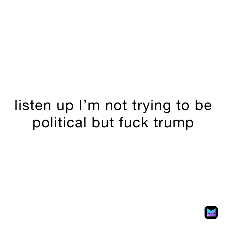 listen up I’m not trying to be political but fuck trump