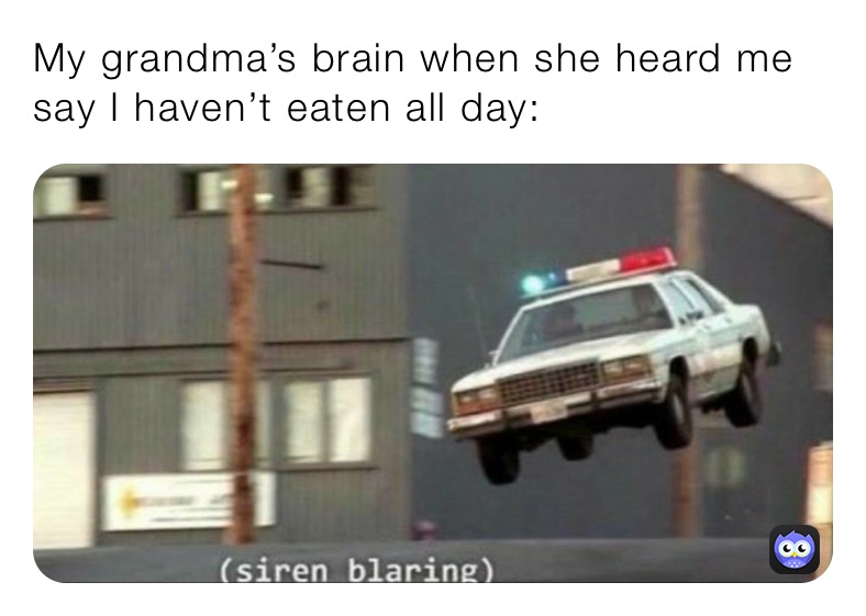 My grandma’s brain when she heard me say I haven’t eaten all day: