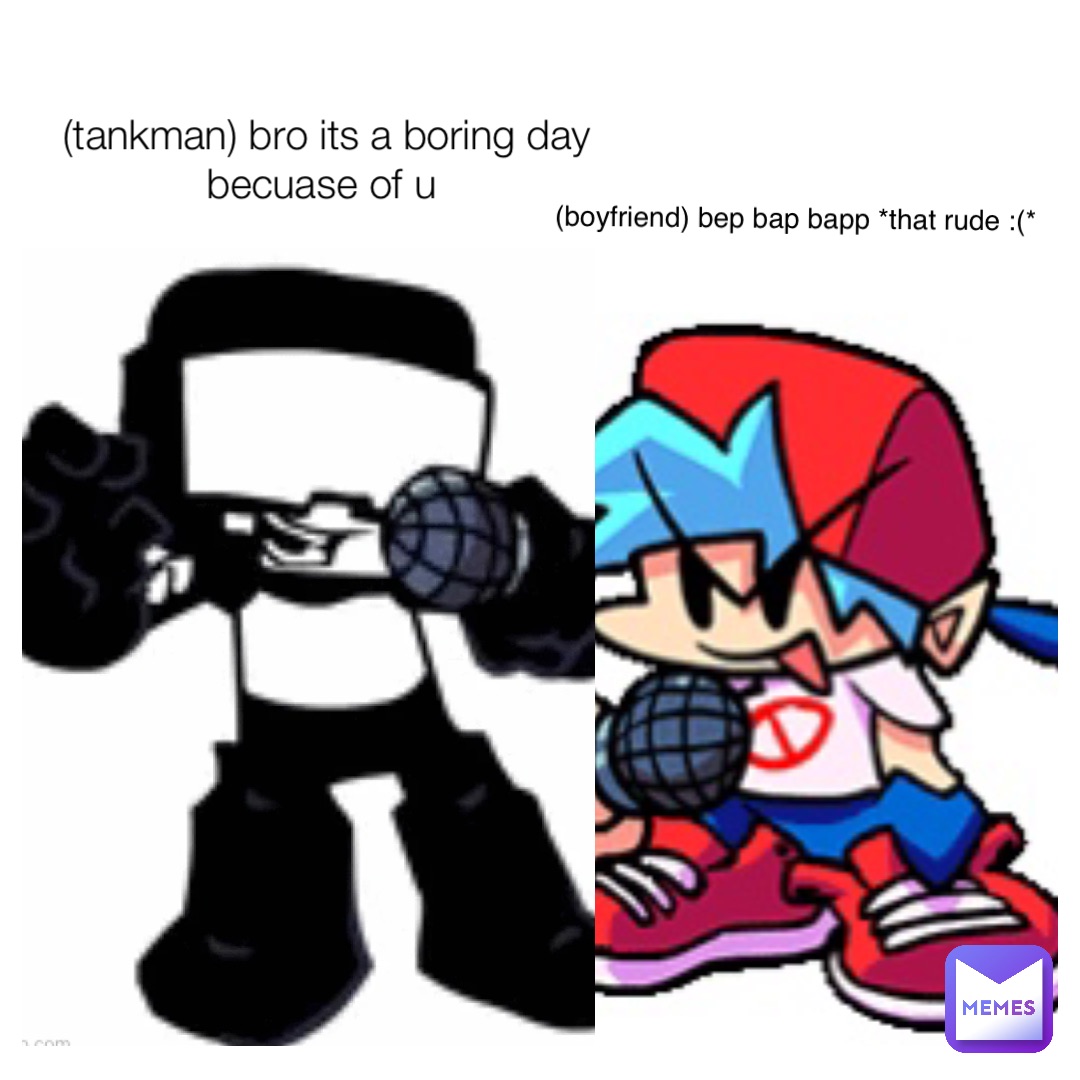 (tankman) bro its a boring day becuase of u (boyfriend) bep bap bapp *that rude :(*