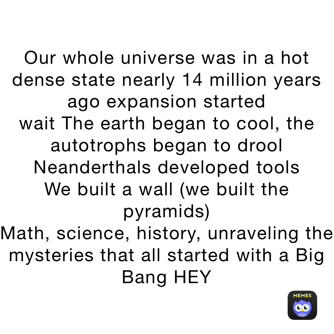 Our whole universe was in a hot dense state nearly 14 million years ago expansion started
wait The earth began to cool, the autotrophs began to drool
Neanderthals developed tools
We built a wall (we built the pyramids)
Math, science, history, unraveling the mysteries that all started with a Big Bang HEY