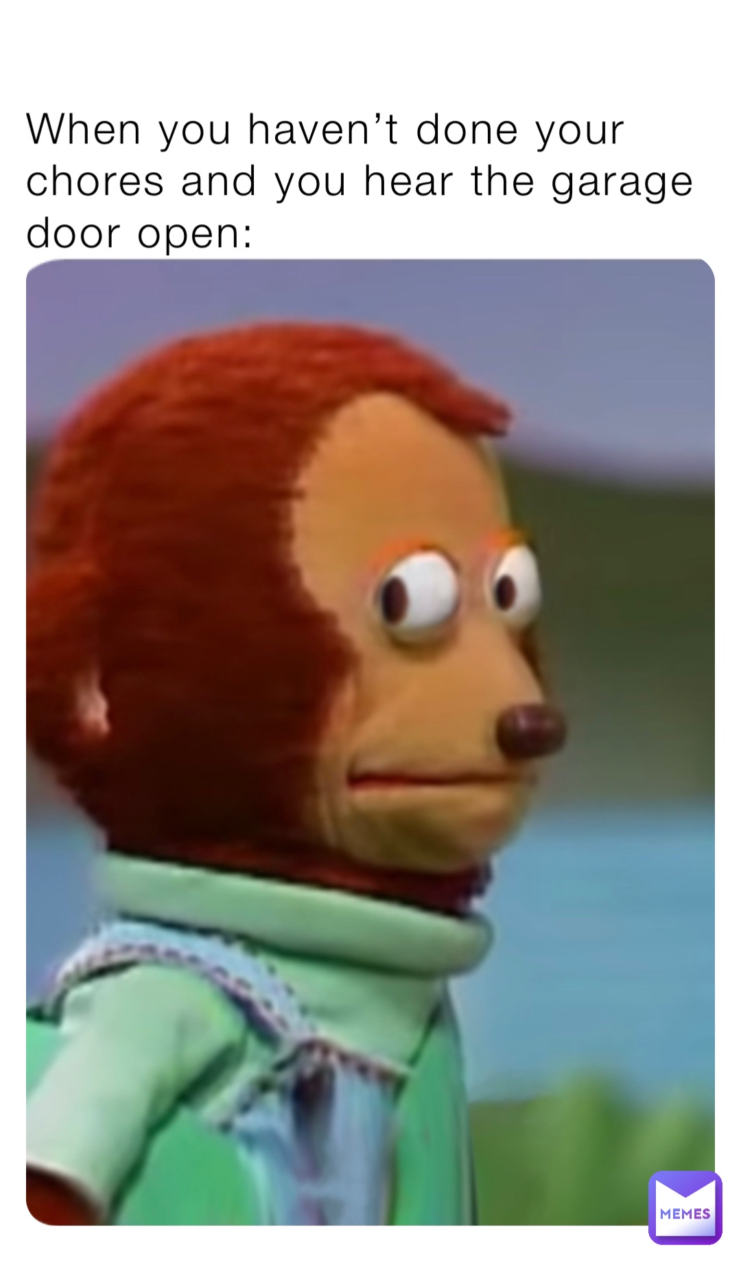 When you haven’t done your chores and you hear the garage door open: