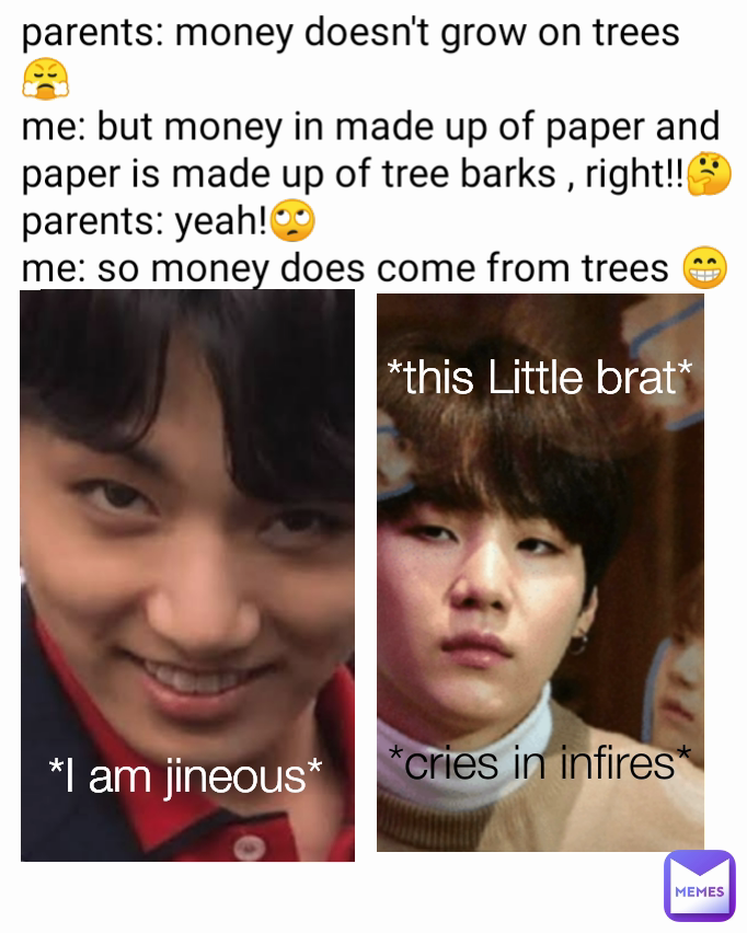 *I am jineous*  *cries in infires* parents: money doesn't grow on trees 😤
me: but money in made up of paper and paper is made up of tree barks , right!!🤔
parents: yeah!🙄
me: so money does come from trees 😁 *this Little brat*