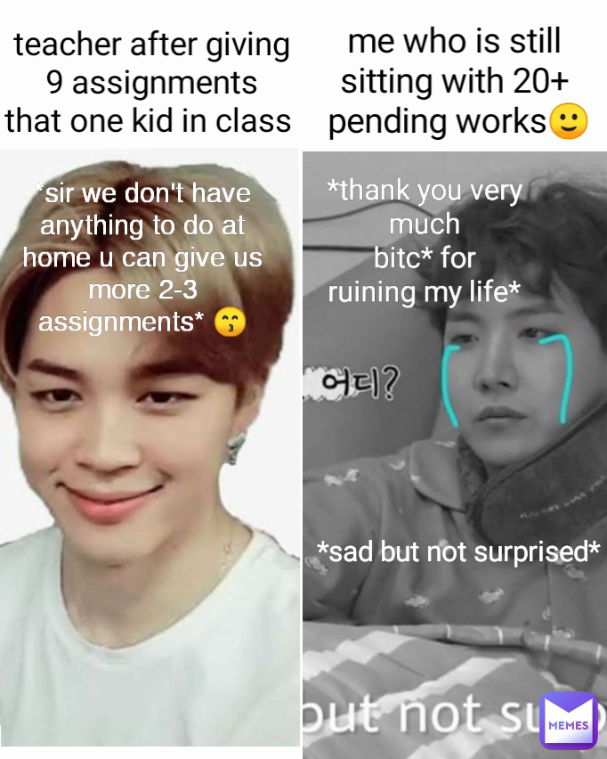 *sir we don't have anything to do at home u can give us more 2-3
assignments* 😙 *thank you very much
 bitc* for 
ruining my life* me who is still sitting with 20+
 pending works🙂 teacher after giving 9 assignments
that one kid in class  *sad but not surprised*