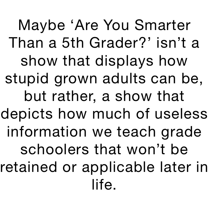 Maybe ‘Are You Smarter Than a 5th Grader?’ isn’t a show that displays how stupid grown adults can be, but rather, a show that depicts how much of useless information we teach grade schoolers that won’t be retained or applicable later in life.