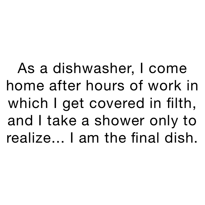 As a dishwasher, I come home after hours of work in which I get covered in filth, and I take a shower only to realize... I am the final dish.