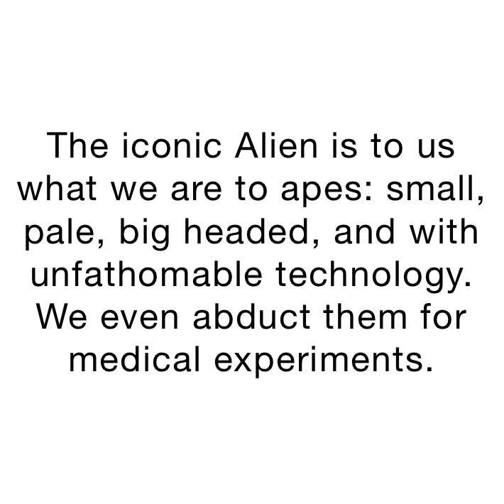 The iconic Alien is to us what we are to apes: small, pale, big headed, and with unfathomable technology. We even abduct them for medical experiments.